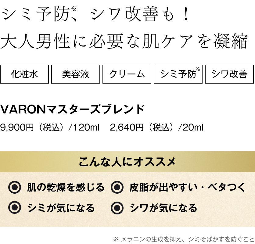 シミ予防※、シワ改善も！大人男性に必要な肌ケアを凝縮 こんな人にオススメ。肌の乾燥を感じる・皮脂が出やすい・ベタつく・シミが気になる・シワが気になる ※メラニンの生成を抑え、シミそばかすを防ぐこと