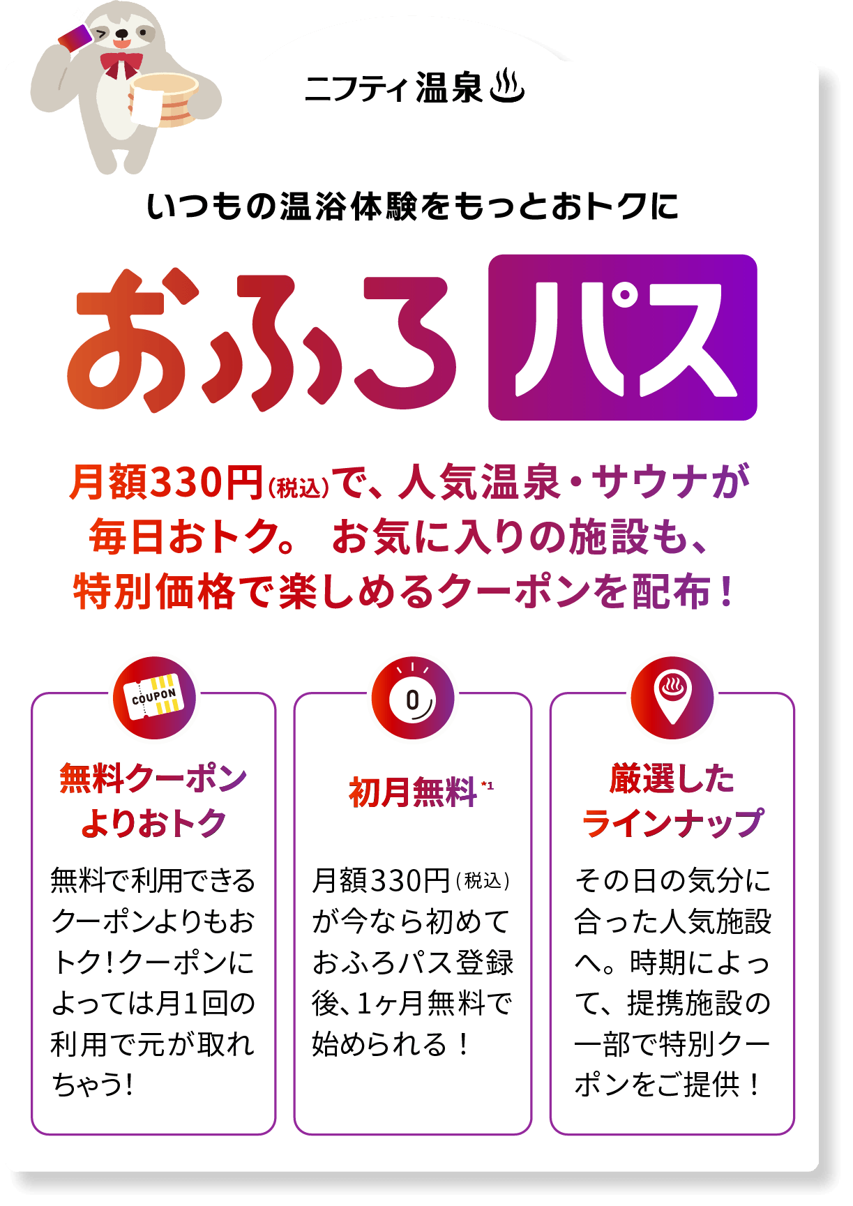 いつもの温浴体験をもっとおトクに おふろパス 月額330円(税込)で、人気温泉・サウナが毎日おトク。お気に入りの施設も、特別価格で楽しめる。無料クーポンよりおトク。無料で利用できるクーポンよりお得に入れる！月1回でおトク体験を！初月無料。月額330円（税込）が今なら初めてサブスク登録後、1ヶ月無料で始められる!厳選したラインナップ その日の気分にあった人気施設へ。時期によって、提携施設の一部で特別クーポンをご提供！