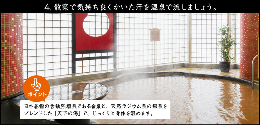 4.散策で気持ち良くかいた汗を温泉で流しましょう。日本屈指の含鉄強塩泉である金泉と、天然ラジウム泉の銀泉をブレンドした「天下の湯」で、じっくりと身体を温めます。