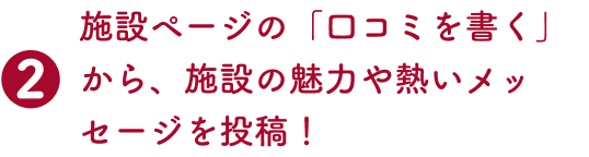 2.施設ページの「口コミを書く」から、施設の魅力や熱いメッセージを投稿！