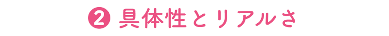 ❷ 具体性とリアルさ