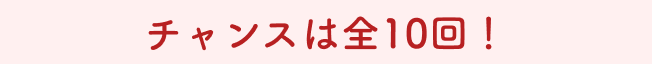 チャンスは全10回！
